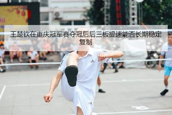 王楚钦在重庆冠军赛夺冠后后三板提速能否长期稳定复制